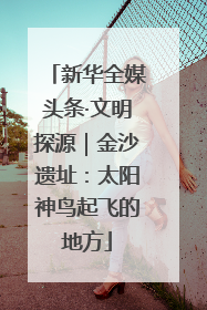 新华全媒头条·文明探源｜金沙遗址：太阳神鸟起飞的地方