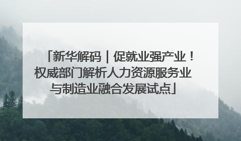 新华解码｜促就业强产业！权威部门解析人力资源服务业与制造业融合发展试点