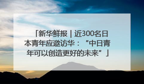 新华鲜报｜近300名日本青年应邀访华：“中日青年可以创造更好的未来”