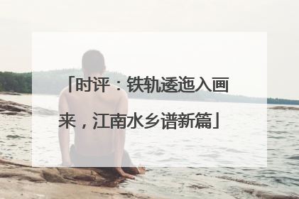 时评：铁轨逶迤入画来，江南水乡谱新篇