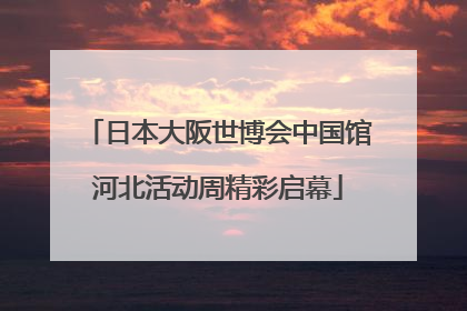 日本大阪世博会中国馆河北活动周精彩启幕