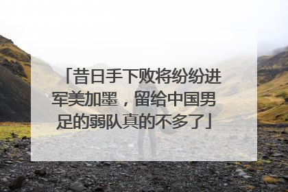 昔日手下败将纷纷进军美加墨，留给中国男足的弱队真的不多了