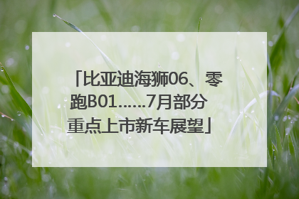 比亚迪海狮06、零跑B01……7月部分重点上市新车展望