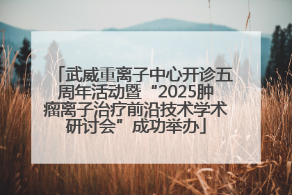 武威重离子中心开诊五周年活动暨“2025肿瘤离子治疗前沿技术学术研讨会”成功举办