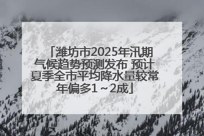 潍坊市2025年汛期气候趋势预测发布 预计夏季全市平均降水量较常年偏多1～2成