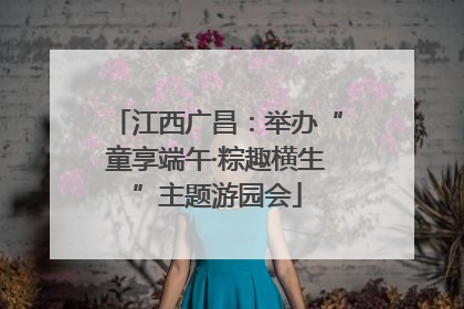 江西广昌：举办“童享端午·粽趣横生”主题游园会