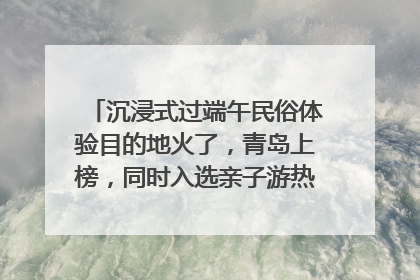 沉浸式过端午民俗体验目的地火了，青岛上榜，同时入选亲子游热门Top10