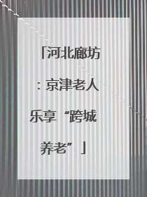 河北廊坊：京津老人乐享“跨城养老”