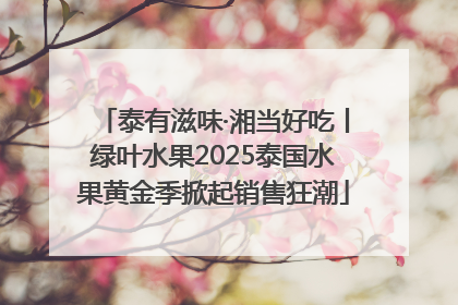 泰有滋味·湘当好吃丨绿叶水果2025泰国水果黄金季掀起销售狂潮