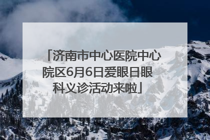 济南市中心医院中心院区6月6日爱眼日眼科义诊活动来啦