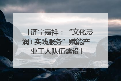 济宁嘉祥：“文化浸润+实践服务”赋能产业工人队伍建设