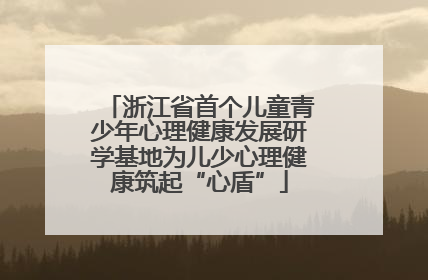 浙江省首个儿童青少年心理健康发展研学基地为儿少心理健康筑起“心盾”