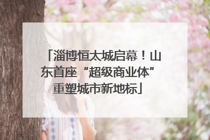 淄博恒太城启幕！山东首座“超级商业体”重塑城市新地标