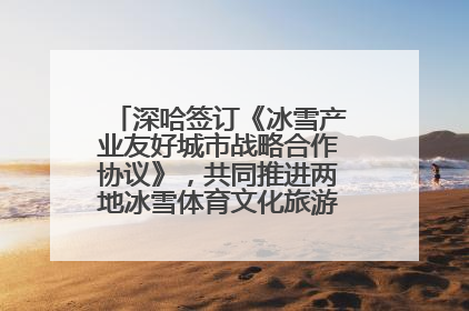 深哈签订《冰雪产业友好城市战略合作协议》，共同推进两地冰雪体育文化旅游高质量发展