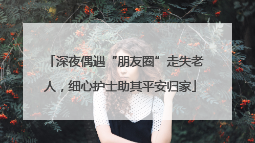 深夜偶遇“朋友圈”走失老人，细心护士助其平安归家