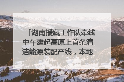 湖南援藏工作队牵线中车建起高原上首条清洁能源装配产线，本地大学生成车间检验员