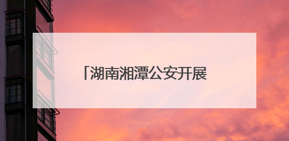 湖南湘潭公安开展系列禁毒主题活动 筑牢无毒防线