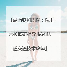 湖南铁科职院：院士来校调研指导 赋能轨道交通技术攻坚