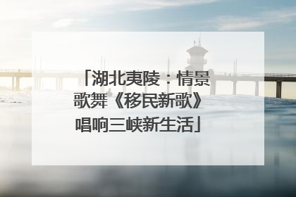 湖北夷陵：情景歌舞《移民新歌》唱响三峡新生活