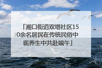 湘口街道双塔社区150余名居民在传统民俗中医养生中共赴端午