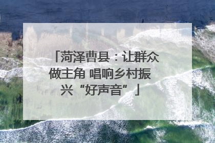 菏泽曹县：让群众做主角 唱响乡村振兴“好声音”