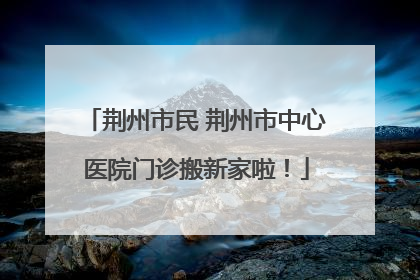 荆州市民 荆州市中心医院门诊搬新家啦！