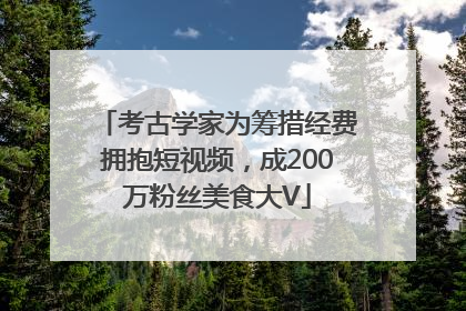 考古学家为筹措经费拥抱短视频，成200万粉丝美食大V
