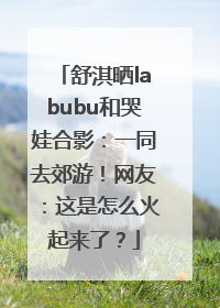 舒淇晒labubu和哭娃合影：一同去郊游！网友：这是怎么火起来了？