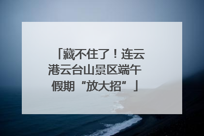 藏不住了！连云港云台山景区端午假期“放大招”