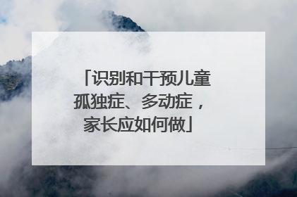 识别和干预儿童孤独症、多动症，家长应如何做