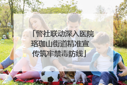 警社联动深入医院 珞珈山街道精准宣传筑牢禁毒防线