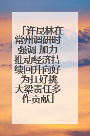 许昆林在常州调研时强调 加力推动经济持续回升向好 为扛好挑大梁责任多作贡献