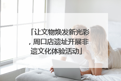让文物焕发新光彩，周口店遗址开展非遗文化体验活动