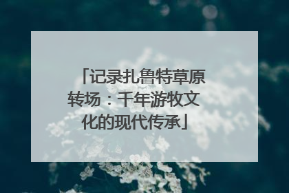 记录扎鲁特草原转场：千年游牧文化的现代传承