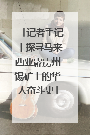 记者手记丨探寻马来西亚霹雳州锡矿上的华人奋斗史