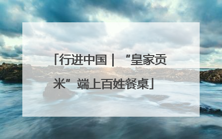 行进中国｜“皇家贡米”端上百姓餐桌