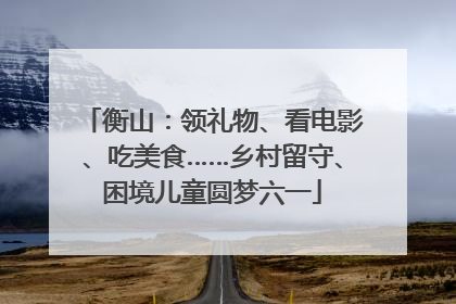 衡山：领礼物、看电影、吃美食……乡村留守、困境儿童圆梦六一