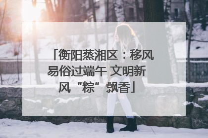 衡阳蒸湘区：移风易俗过端午 文明新风“粽”飘香