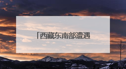 西藏东南部遭遇持续强降水 气象部门发布预警