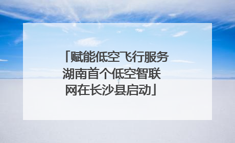 赋能低空飞行服务 湖南首个低空智联网在长沙县启动