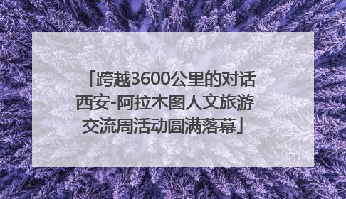 跨越3600公里的对话 西安-阿拉木图人文旅游交流周活动圆满落幕