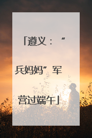 遵义：“兵妈妈”军营过端午