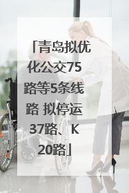 青岛拟优化公交75路等5条线路 拟停运37路、K20路