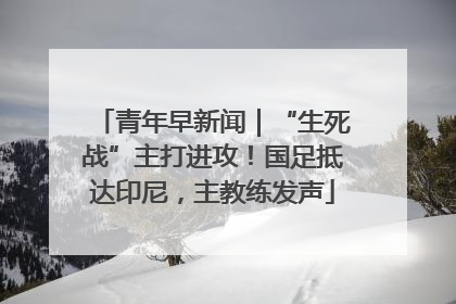 青年早新闻｜“生死战”主打进攻！国足抵达印尼，主教练发声