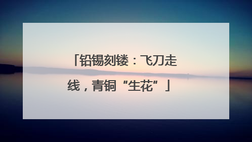 铅锡刻镂：飞刀走线，青铜“生花”