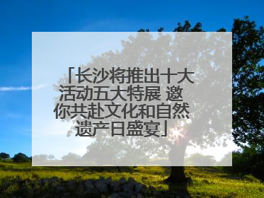 长沙将推出十大活动五大特展 邀你共赴文化和自然遗产日盛宴