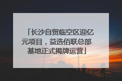 长沙自贸临空区迎亿元项目，益选佰联总部基地正式揭牌运营