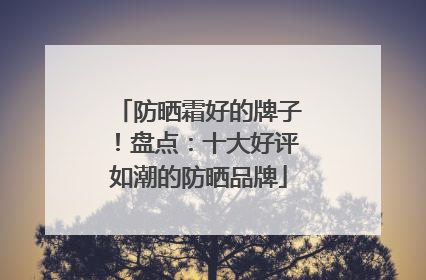 防晒霜好的牌子！盘点：十大好评如潮的防晒品牌