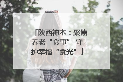 陕西神木：聚焦养老“食事” 守护幸福“食光”