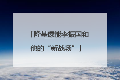 隆基绿能李振国和他的“新战场”